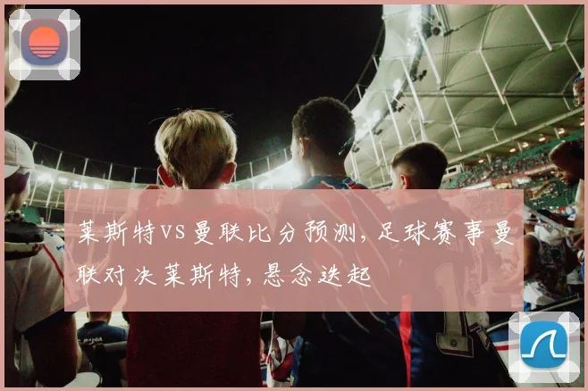 莱斯特vs曼联比分预测,足球赛事曼联对决莱斯特,悬念迭起